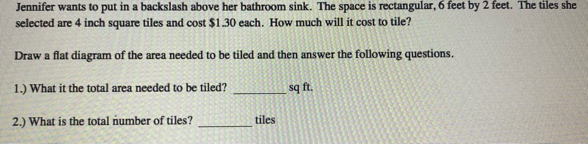 Jennifer wants to put in a backslash above her bathroom sink. The space is rectangular, 6 feet by 2 feet. The tiles she
selected are 4 inch square tiles and cost $1.30 each. How much will it cost to tile?
Draw a flat diagram of the area needed to be tiled and then answer the following questions.
1.) What it the total area needed to be tiled?
sq ft.
2.) What is the total number of tiles?
tiles
