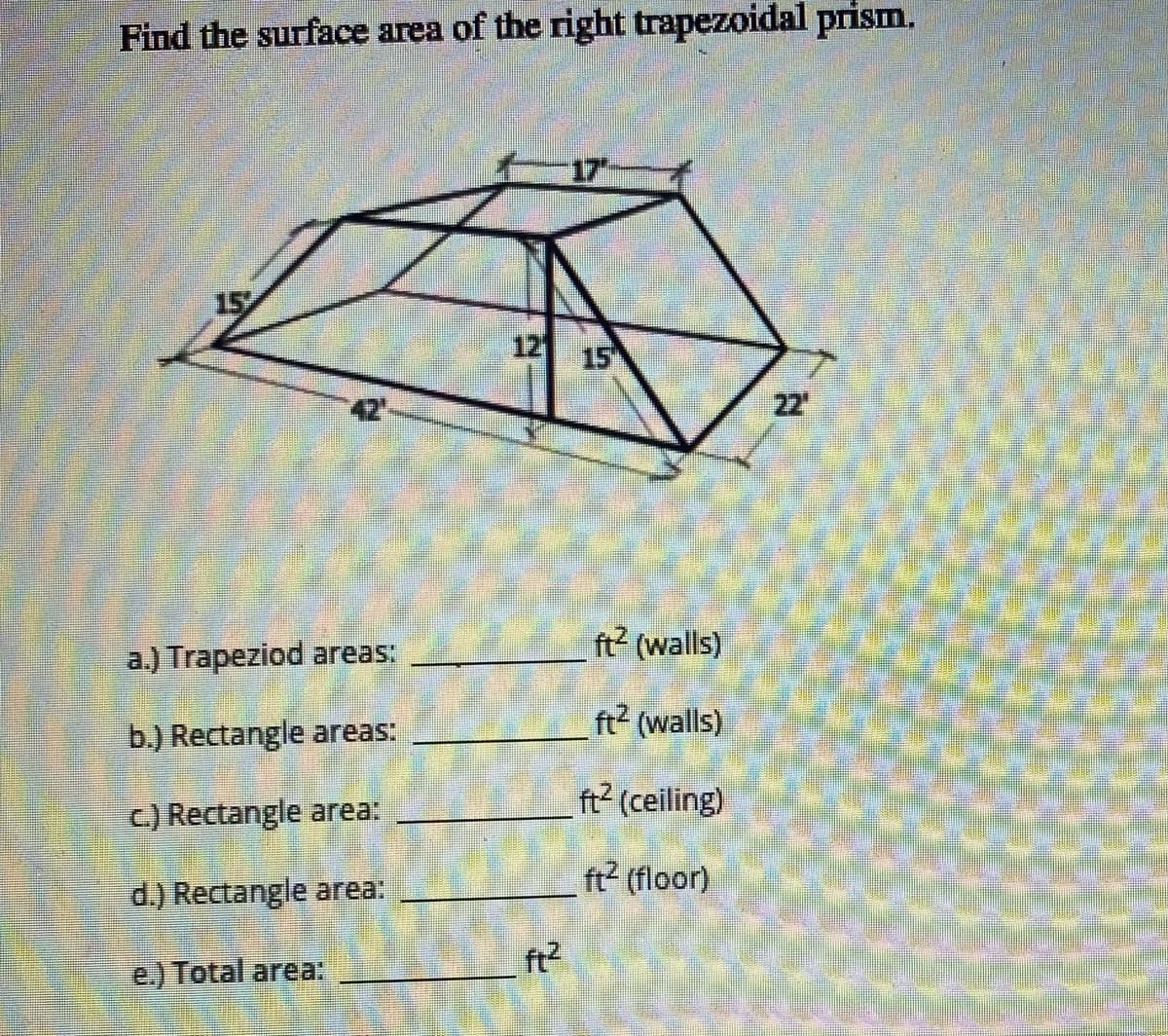 Find the surface area of the right trapezoidal prism.
17
15
12 15
42
22
ft? (walls)
a.) Trapeziod areas:
ft2 (walls)
b.) Rectangle areas:
ft? (ceiling)
C) Rectangle area:
ft? (floor)
d.) Rectangle area:
ft?
e.) Total area:
