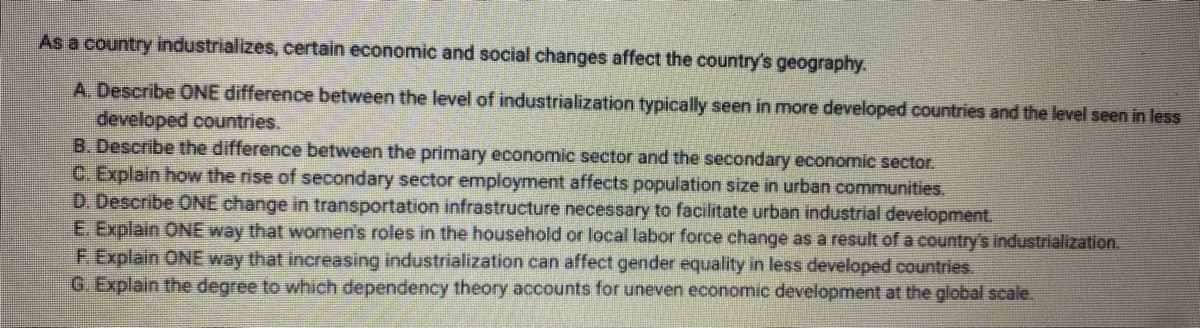 As a country industrializes, certain economic and social changes affect the country's geography.
A. Describe ONE difference between the level of industrialization typically seen in more developed countries and the level seen in less
developed countries.
B. Describe the difference between the primary economic sector and the secondary economic sector.
C. Explain how the rise of secondary sector employment affects population size in urban communities.
D. Describe ONE change in transportation infrastructure necessary to facilitate urban industrial development.
E. Explain ONE way that women's roles in the household or local labor force change as a result of a country's industrialization.
F. Explain ONE way that increasing industrialization can affect gender equality in less developed countries.
G. Explain the degree to which dependency theory accounts for uneven economic development at the global scale.
