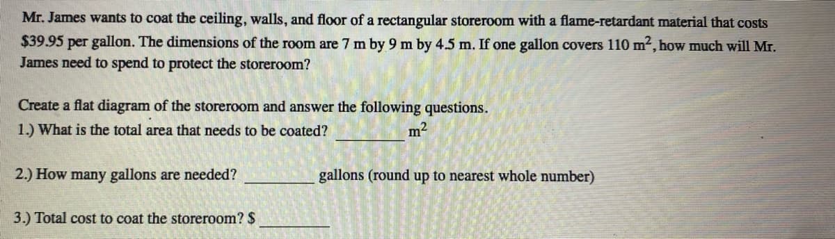 Mr. James wants to coat the ceiling, walls, and floor of a rectangular storeroom with a flame-retardant material that costs
$39.95 per gallon. The dimensions of the room are 7 m by 9 m by 4.5 m. If one gallon covers 110 m2, how much will Mr.
James need to spend to protect the storeroom?
Create a flat diagram of the storeroom and answer the following questions.
1.) What is the total area that needs to be coated?
m2
2.) How many gallons are needed?
gallons (round up to nearest whole number)
3.) Total cost to coat the storeroom? $
