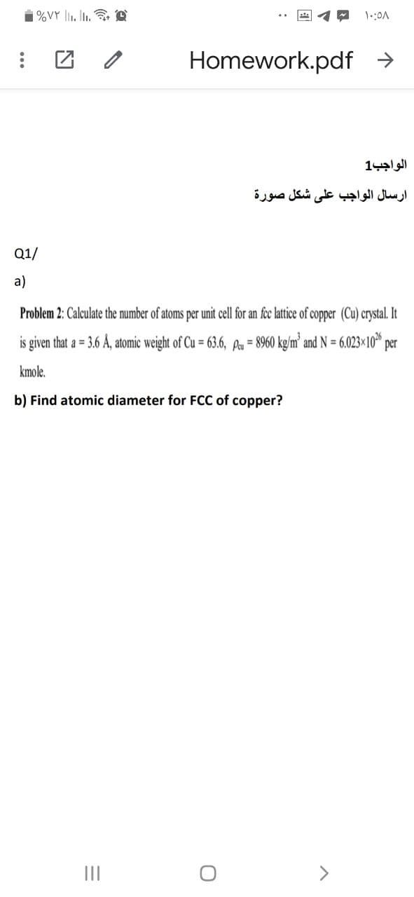 1%VY l1. It. e
Homework.pdf >
الواجب1
ارسال الواجب على شكل صورة
Q1/
a)
Problem 2: Calculate the number of atoms per unit cell for an fec lattice of copper (Cu) crystal. It
is given that a = 3.6 Å, atomic weight of Cu = 63.6, Pau = 8960 kg/m' and N = 6.023×10" per
kmole.
b) Find atomic diameter for FCC of copper?
II
