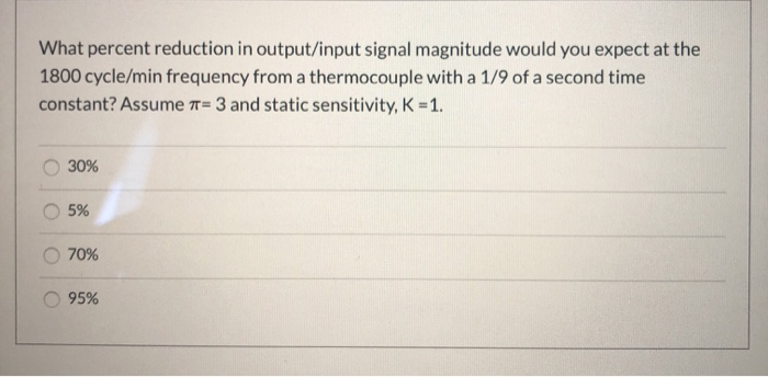 What percent reduction in output/input signal magnitude would you expect at the
1800 cycle/min frequency from a thermocouple with a 1/9 of a second time
constant? Assume T= 3 and static sensitivity, K 1.
30%
5%
70%
95%
