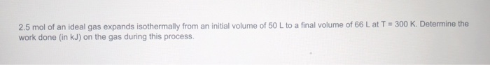 2.5 mol of an ideal gas expands isothermally from an initial volume of 50 L to a final volume of 66 L at T = 300 K. Determine the
work done (in kJ) on the gas during this process.
