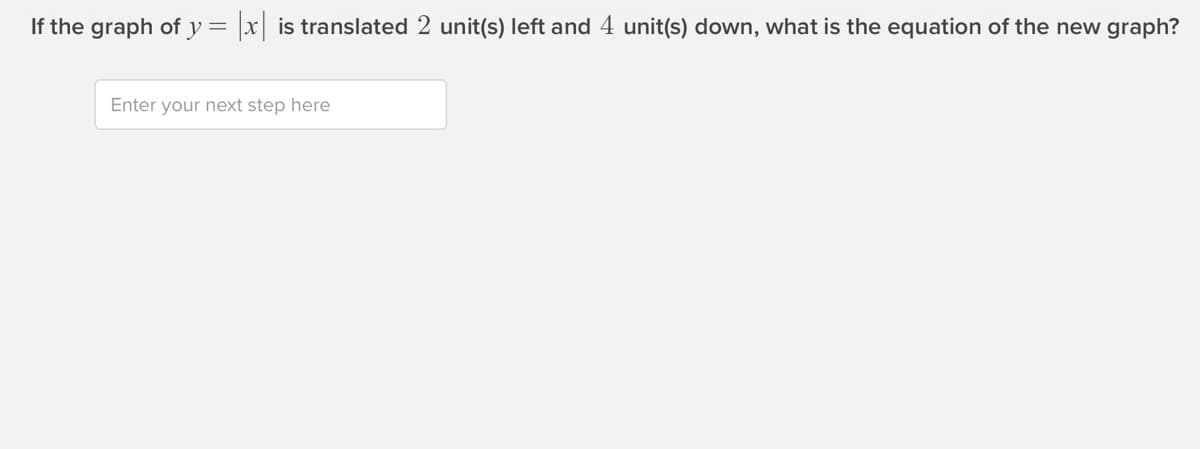 If the graph of y = |x is translated 2 unit(s) left and 4 unit(s) down, what is the equation of the new graph?
Enter your next step here
