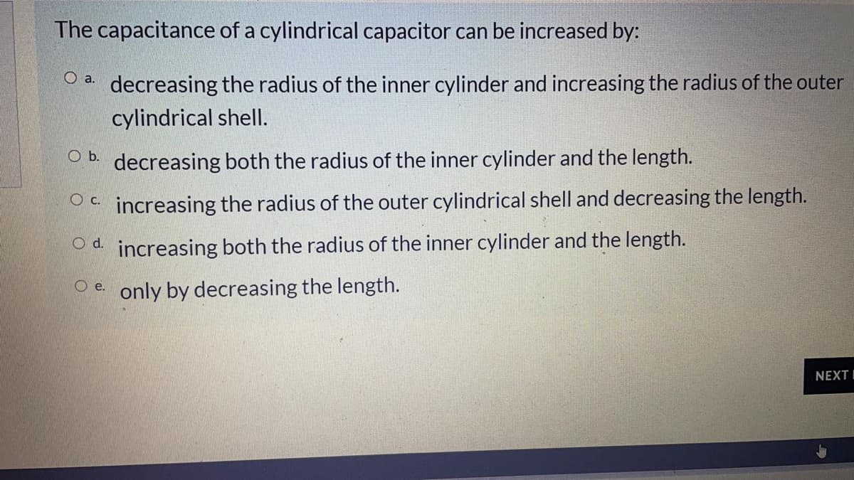 The capacitance of a cylindrical capacitor can be increased by:
O a. decreasing the radius of the inner cylinder and increasing the radius of the outer
cylindrical shellI.
Ob.
decreasing both the radius of the inner cylinder and the length.
Oc increasing the radius of the outer cylindrical shell and decreasing the length.
O d. increasing both the radius of the inner cylinder and the length.
Oe only by decreasing the length.
NEXTI
