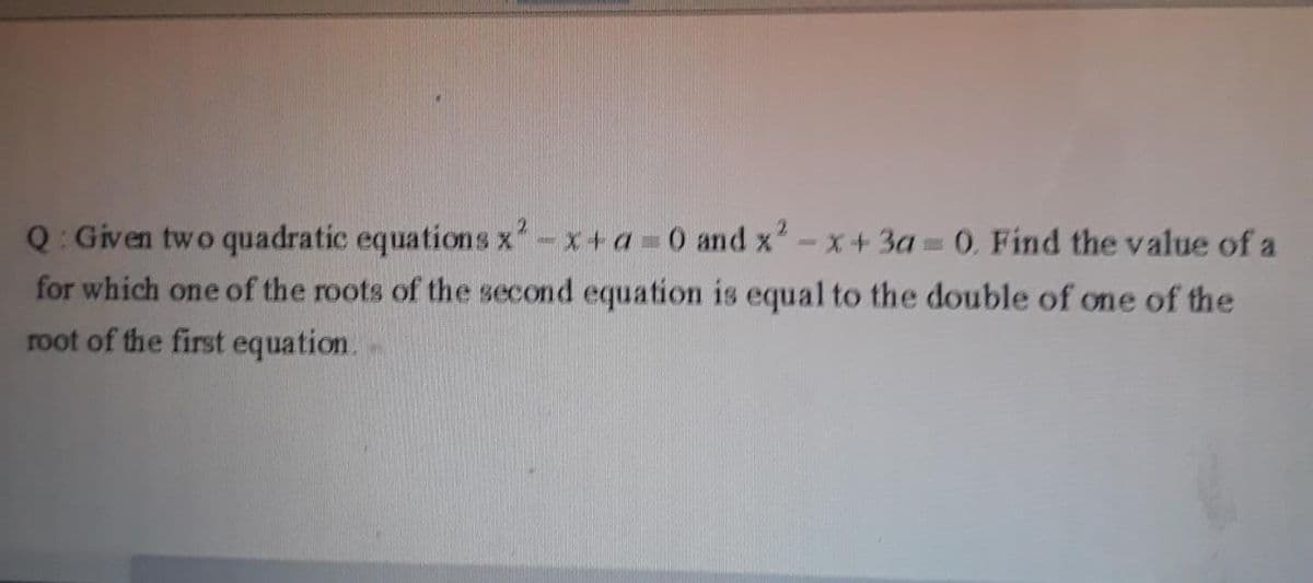 Q: Given two quadratic equations x-x+a 0 and x'-x+3a =0. Find the value of a
for which one of the roots of the second equation is equal to the double of one of the
root of the first equation.
