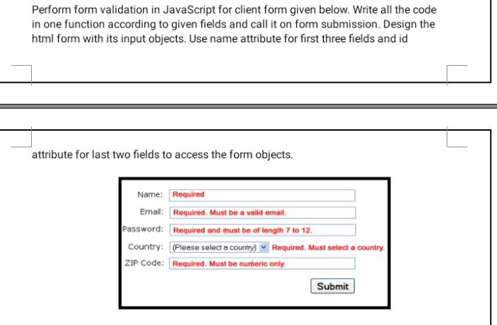 Perform form validation in JavaScript for client form given below. Write all the code
in one function according to given fields and call it on form submission. Design the
html form with its input objects. Use name attribute for first three fields and id
attribute for last two fields to access the form objects.
Name: Required
Email: Required. Must be a valid email.
Password: Required and must be of length 7 to 12.
Country: (Pleese select a country) v Required. Must select a country.
ZIP Code: Required. Must be nurþeric only.
Submit
