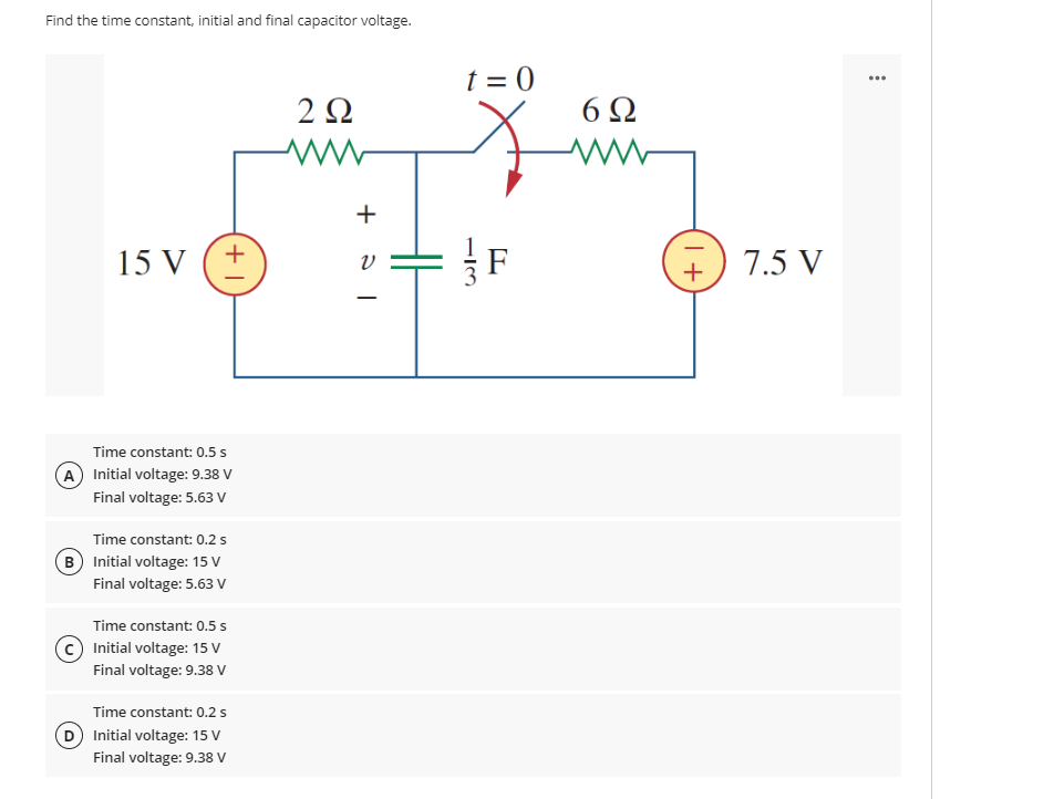 Find the time constant, initial and final capacitor voltage.
15 V (+
Time constant: 0.5 s
A) Initial voltage: 9.38 V
Final voltage: 5.63 V
Time constant: 0.2 s
B Initial voltage: 15 V
Final voltage: 5.63 V
Time constant: 0.5 s
Initial voltage: 15 V
Final voltage: 9.38 V
Time constant: 0.2 s
D) Initial voltage: 15 V
Final voltage: 9.38 V
2 Ω
ww
+
t=0
F
6Ω
+1
7.5 V