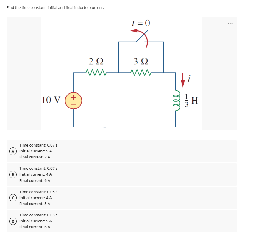 Find the time constant, initial and final inductor current.
10 V
Time constant: 0.07 s
A) Initial current: 5 A
Final current: 2 A
Time constant: 0.07 s
B) Initial current: 4 A
Final current: 6 A
Time constant: 0.05 s
Initial current: 4 A
Final current: 5 A
Time constant: 0.05 s
D) Initial current: 5 A
Final current: 6 A
+1
2 Ω
www
t = 0
3 Ω
ww
i
H