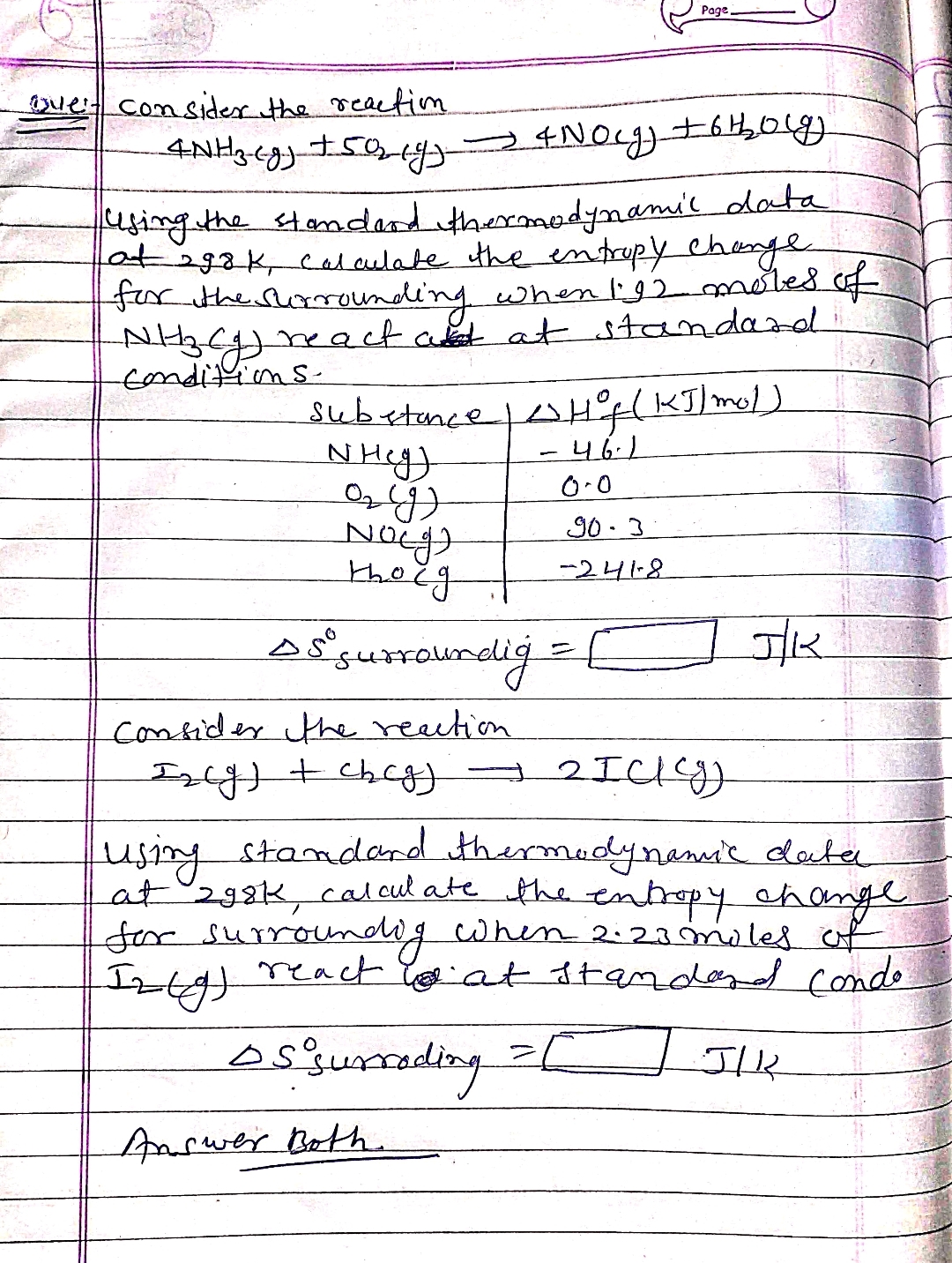 ove't consider the reaction.
4 N Hz (g) +50₂ (9)-
using the standard thermodynamil data
at agak, calculate the entropy change
for the surrounding when I'92 moles of
NHZ₂CJ) react and at standard
-conditions.
substance
NHcg)
ажд
Norg
→ 4 Nocg) +6thoug
thoug
Hof (KJ/mol)
46.1
0.0
Answer Bothe
Page,
903
-241-8
45° surroundig =
Consider the reaction
Incg) + chcg) 2 ICT
→
JK
using standard thermodynamic data
at 298k, calculate the entropy change
for surrounding when 2:23 moles of
Iz (g)
react wat standard Condo.
os surrading
JIK