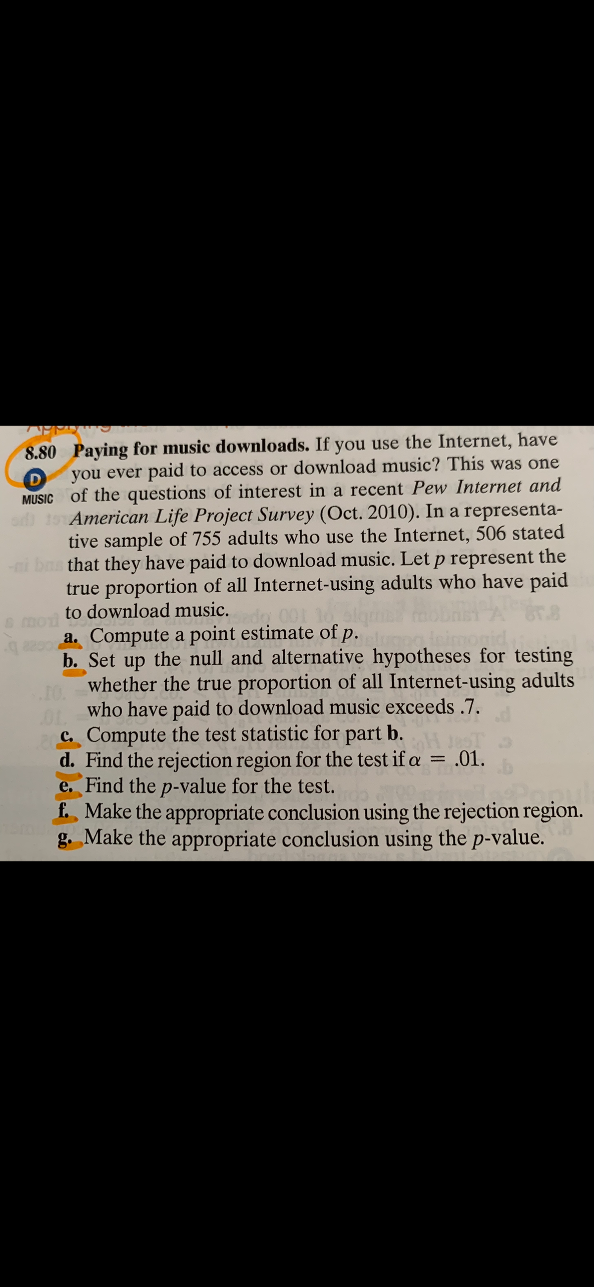 8.80 Paying for music downloads. If you use the Internet, have
you ever paid to access or download music? This was one
MUSIC of the questions of interest in a recent Pew Internet and
American Life Project Survey (Oct. 2010). In a representa-
tive sample of 755 adults who use the Internet, 506 stated
i bas that they have paid to download music. Let p represent the
true proportion of all Internet-using adults who have paid
to download music.
mol
aa. Compute a point estimate of p.
b. Set up the null and alternative hypotheses for testing
whether the true proportion of all Internet-using adults
10.
who have paid to download music exceeds .7.
01.
C. Compute the test statistic for part b.
d. Find the rejection region for the test if a = .01.
e. Find the p-value for the test.
f. Make the appropriate conclusion using the rejection region.
g. Make the appropriate conclusion using the p-value.
