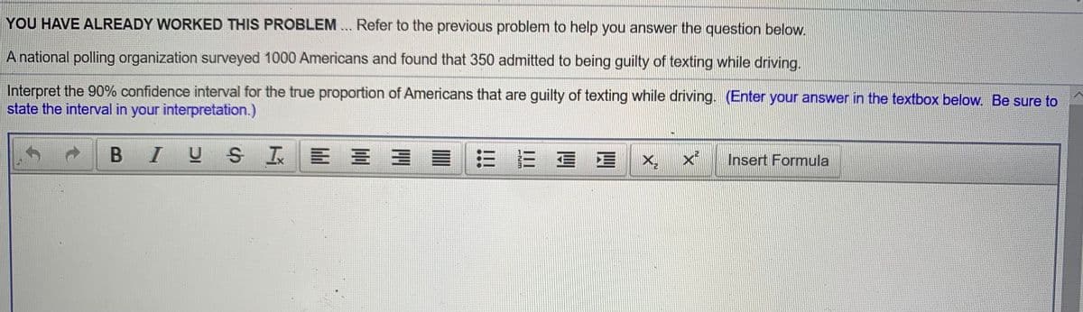 YOU HAVE ALREADY WORKED THIS PROBLEM... Refer to the previous problem to help you answer the question below.
A national polling organization surveyed 1000 Americans and found that 350 admitted to being guilty of texting while driving.
Interpret the 90% confidence interval for the true proportion of Americans that are guilty of texting while driving. (Enter your answer in the textbox below. Be sure to
state the interval in your interpretation.)
I US
目三E 三
X, x'
Insert Formula
