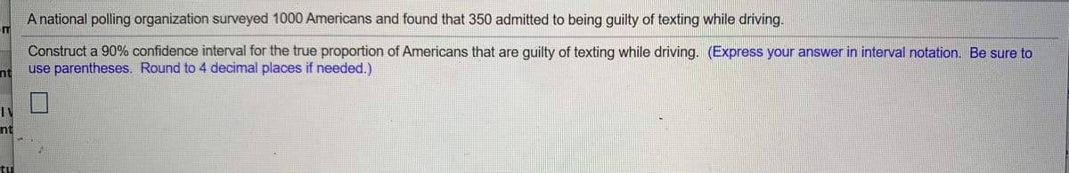 A national polling organization surveyed 1000 Americans and found that 350 admitted to being guilty of texting while driving.
om
Construct a 90% confidence interval for the true proportion of Americans that are guilty of texting while driving. (Express your answer in interval notation. Be sure to
use parentheses. Round to 4 decimal places if needed.)
nt
IV
nt
tul
