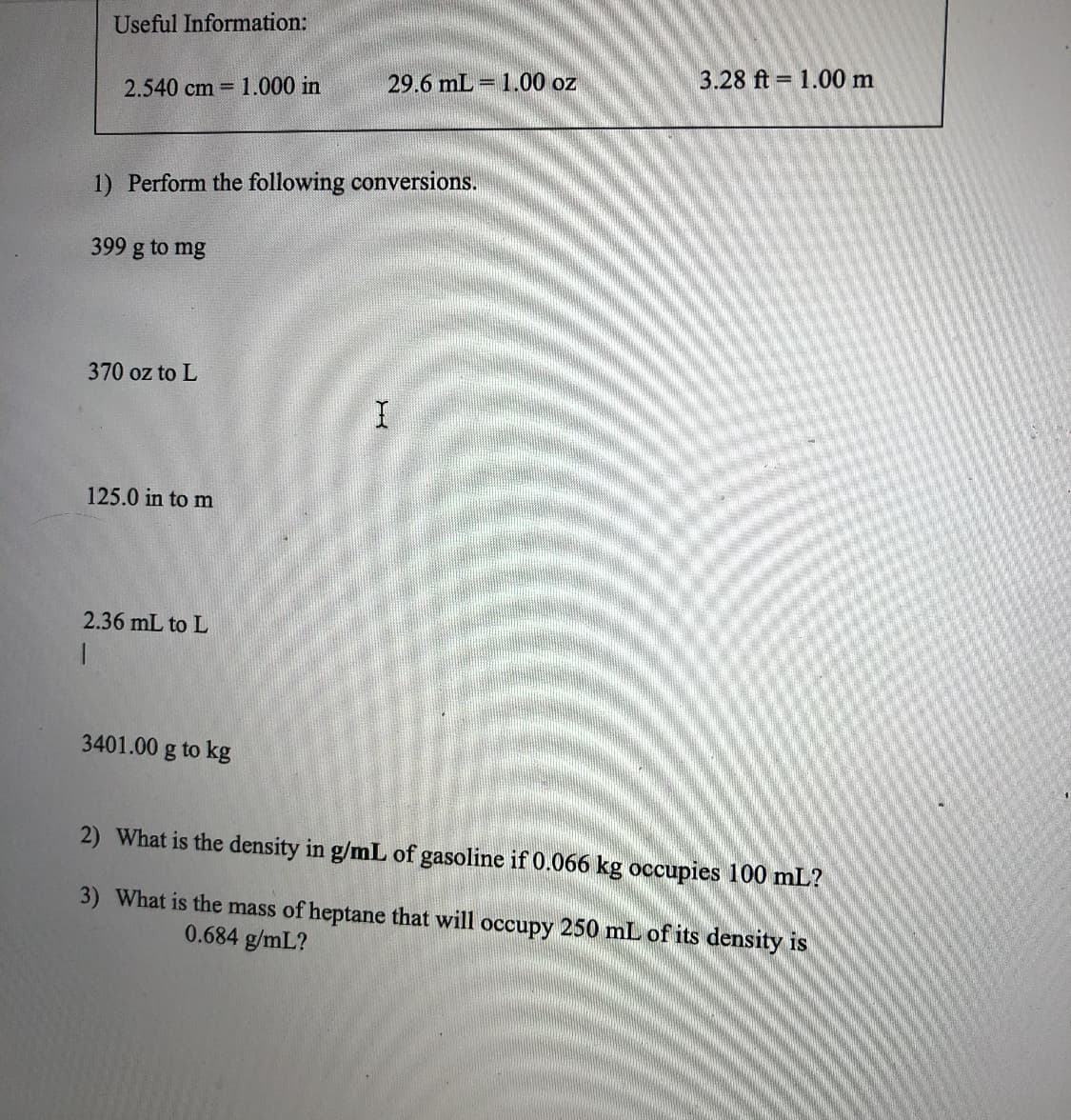 Useful Information:
3.28 ft 1.00 m
29.6 mL 1.00 oz
2.540 cm = 1.000 in
1) Perform the following conversions.
399 g to mg
370 oz to L
125.0 in to m
2.36 mL to L
3401.00 g to kg
2) What is the density in g/mL of gasoline if 0.066 kg occupies 100 mL?
3) What is the mass of heptane that will occupy 250 mL of its density is
0.684 g/mL?
