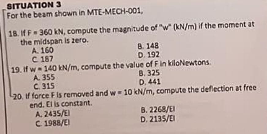 SITUATION 3
For the beam shown in MTE-MECH-001,
18. If F= 360 kN, compute the magnitude of "w" (kN/m) if the moment at
the midspan is zero.
A. 160
C 187
8. 148
D. 192
19. If w=140 kN/m, compute the value of F in kiloNewtons.
A. 355
B. 325
C. 315
D. 441
20, if force F is removed and w = 10 kN/m, compute the deflection at free
end. El is constant.
A. 2435/El
C. 1988/EI
B. 2268/EI
D. 2135/EI