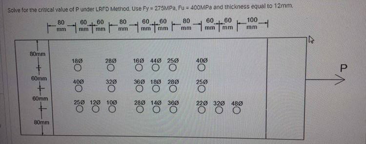 Solve for the critical value of P under LRFD Method, Use Fy = 275MPA, Fu = 400MPA and thickness equal to 12mm.
100
mm
80
60
60
80
60
60
80
60
60
mm
mm
mm
mm
mm
mm
mm
mm
mm
80mm
16Ø 44Ø 25Ø
O O O
180
28Ø
400
P.
60mm
400
320
360 180 280
250
O O O
60mm
250 120 100
28Ø 140 360
220 320
480
O O
80mm
క్లిం
