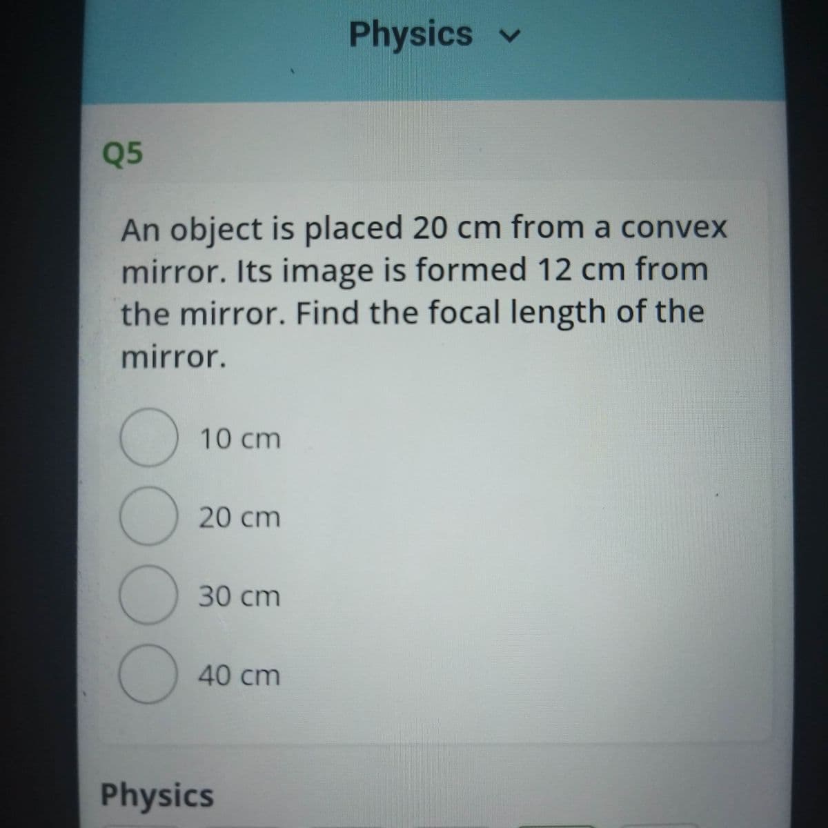 Physics v
Q5
An object is placed 20 cm from a convex
mirror. Its image is formed 12 cm from
the mirror. Find the focal length of the
mirror.
10 cm
() 20 cm
30 cm
40cm
Physics
0OOO
