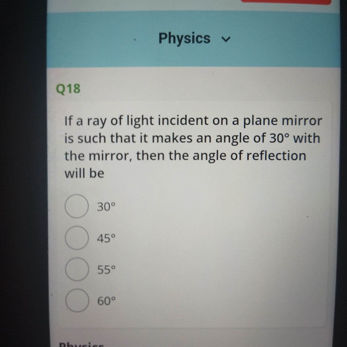 Physics v
Q18
If a ray of light incident on a plane mirror
is such that it makes an angle of 30° with
the mirror, then the angle of reflection
will be
30°
45°
55°
60°
Phycicc
00OO
