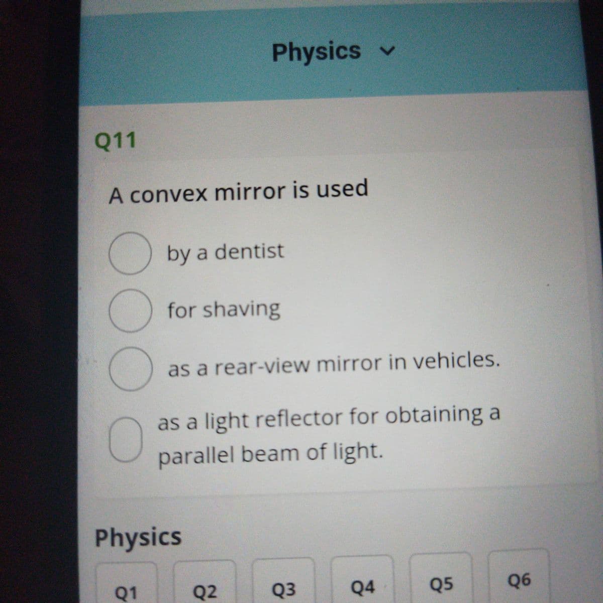 Physics v
Q11
A convex mirror is used
by a dentist
) for shaving
as a rear-view mirror in vehicles.
as a light reflector for obtaining a
parallel beam of light.
Physics
Q1
Q2
Q3
Q4
Q5
Q6
