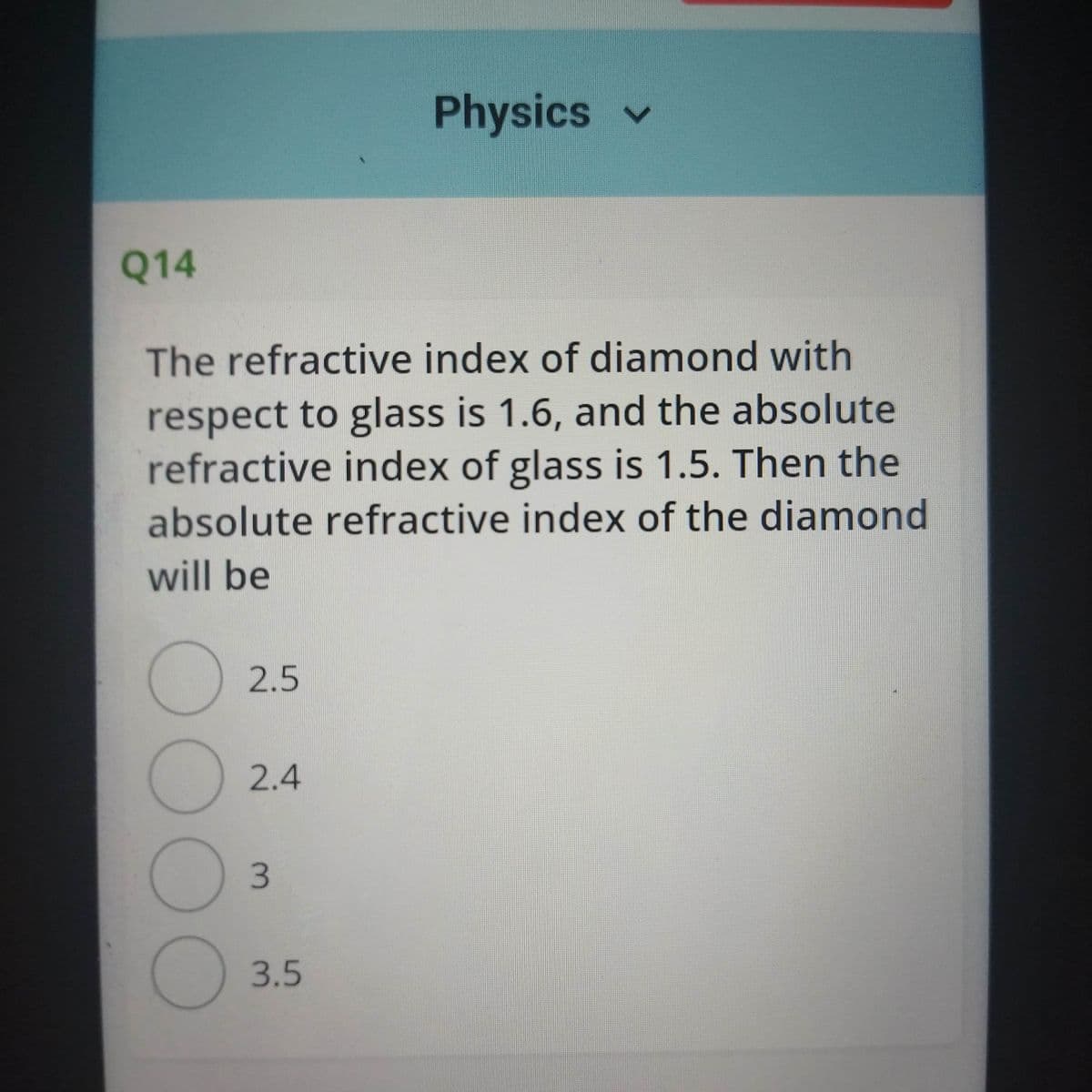 Physics
Q14
The refractive index of diamond with
respect to glass is 1.6, and the absolute
refractive index of glass is 1.5. Then the
absolute refractive index of the diamond
will be
2.5
2.4
3.5
3.
00OO
