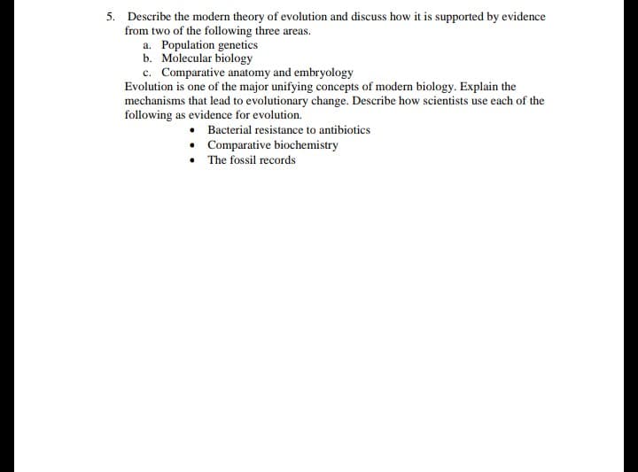 Describe the modern theory of evolution and discuss how it is supported by evidence
from two of the following three areas.
a. Population genetics
b. Molecular biology
c. Comparative anatomy and embryology
Evolution is one of the major unifying concepts of modern biology. Explain the
mechanisms that lead to evolutionary change. Describe how scientists use each of the
following as evidence for evolution.
• Bacterial resistance to antibiotics
• Comparative biochemistry
• The fossil records
