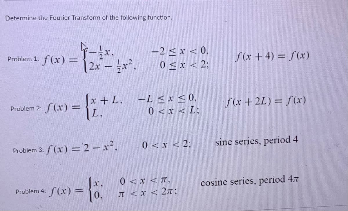 Determine the Fourier Transform of the following function.
-2 < x < 0,
0 <x < 2;
Problem 1:
f(x) =
2x - .
f(x+4) = f(x)
Jr+L.
Problem 2: f (x) = +L
L.
ーL<x<0,
0 < x < L;
f(x +2L) = f(x)
Problem 3: f (x) =2 - x²,
0 <x < 2;
sine series, period 4
0 <x <T,
x,
Problem 4: f (x) =
cosine series, period 47
%3D
0,
π<x<2元:
