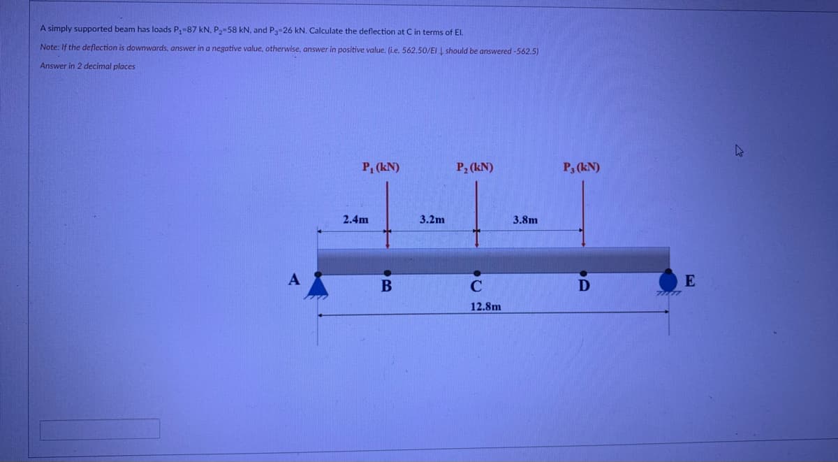 A simply supported beam has loads P,-87 kN, P-58 kN, and P 26 kN. Calculate the deflection at C in terms of El.
Note: If the deflection is downwards, answer in a negative value, otherwise, answer in positive value, (ie. 562,50/EI I should be answered -562,5)
Answer in 2 decimal places
P, (kN)
P2 (kN)
P, (kN)
2.4m
3.2m
3.8m
E
12.8m
