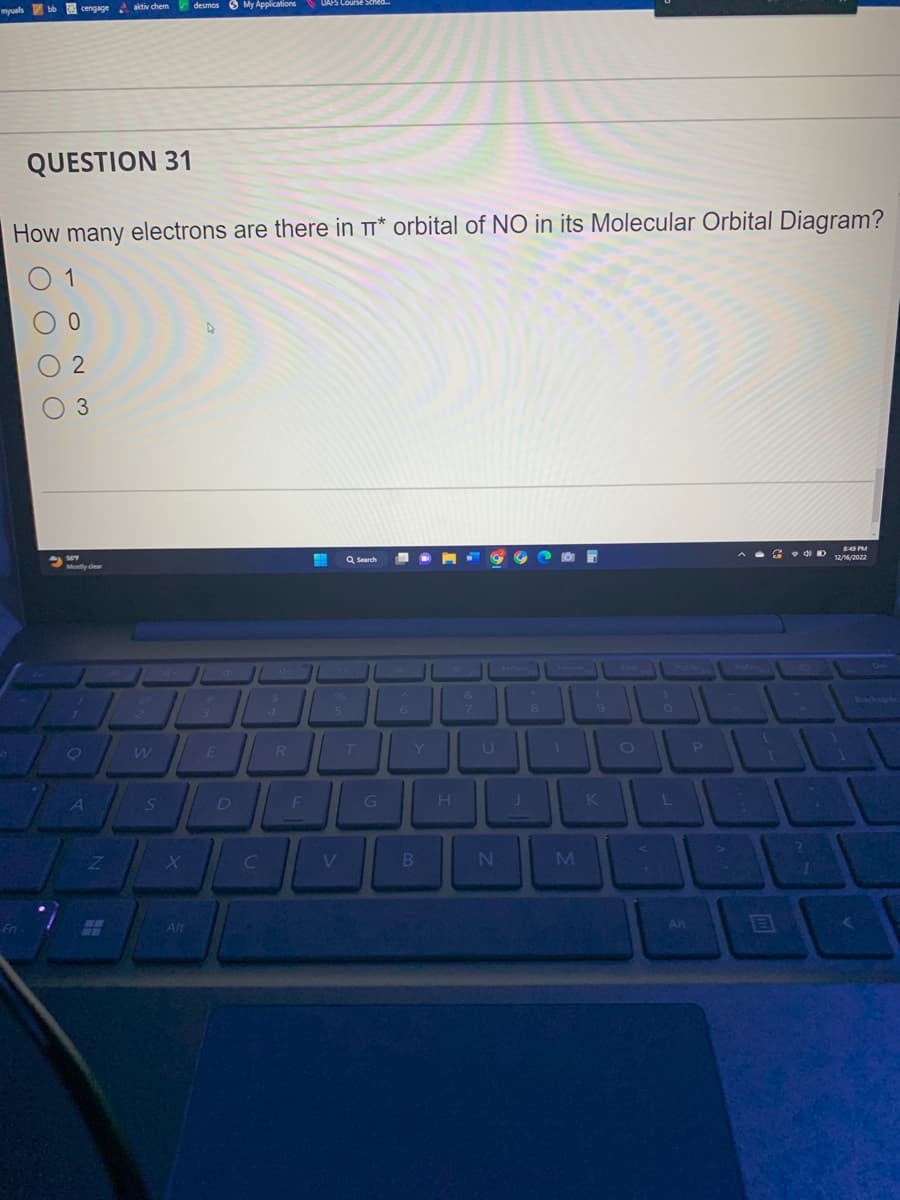 myuals bb cengage aktiv chem desmos My Applications
QUESTION 31
How many electrons are there in TT* orbital of NO in its Molecular Orbital Diagram?
Fn
O O O O
1
0
02
O 3
Mostly clear
O
A
Z
WE
S
X
Alt
D
C
R
UAPS Course Sched...
F
%
5
V
Q Search
T
G
6
B
L
H
&
N
8
M
9
K
O
O
L
Alt
P
>
4 D
^
?
8:49 PM
12/16/2022