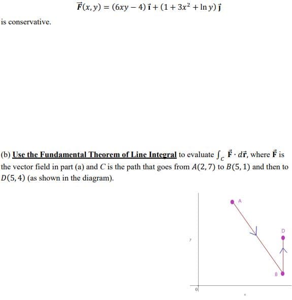 F(x, y) = (6xy – 4) i+ (1+3x? + In y)j
is conservative.
(b) Use the Fundamental Theorem of Line Integral to evaluate f. F dř, where F is
the vector field in part (a) and C is the path that goes from A(2, 7) to B(5,1) and then to
D(5,4) (as shown in the diagram).
