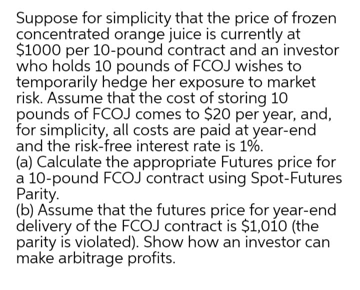 Suppose for simplicity that the price of frozen
concentrated orange juice is currently at
$1000 per 10-pound contract and an investor
who holds 10 pounds of FCOJ wishes to
temporarily hedge her exposure to market
risk. Assume that the cost of storing 10
pounds of FCOJ comes to $20 per year, and,
for simplicity, all costs are paid at year-end
and the risk-free interest rate is 1%.
(a) Calculate the appropriate Futures price for
a 10-pound FCOJ contract using Spot-Futures
Parity.
(b) Assume that the futures price for year-end
delivery of the FCOJ contract is $1,010 (the
parity is violated). Show how an investor can
make arbitrage profits.
