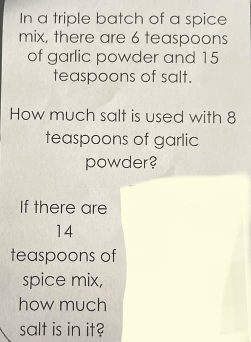 **Spice Mix Ratio Problem**

**Problem Statement:**
In a triple batch of a spice mix, there are 6 teaspoons of garlic powder and 15 teaspoons of salt.

First Question:
How much salt is used with 8 teaspoons of garlic powder?

Second Question:
If there are 14 teaspoons of spice mix, how much salt is in it?

**Explanation:**

1. To solve the first question, we need to determine the ratio between the garlic powder and the salt in the triple batch.

   - Triple batch contains:
     - Garlic powder: 6 teaspoons
     - Salt: 15 teaspoons
     
     Let's simplify the ratio: 
     \[
     \text{Ratio} = \frac{6 \text{ tsp garlic powder}}{15 \text{ tsp salt}} = \frac{2}{5}
     \]

   - We need to find out how much salt corresponds to 8 teaspoons of garlic powder:
     \[
     \frac{2 \text{ tsp garlic powder}}{5 \text{ tsp salt}} = \frac{8 \text{ tsp garlic powder}}{x \text{ tsp salt}}
     \]
     Solving for \( x \):
     \[
     x = \frac{8 \text{ tsp garlic powder} \times 5 \text{ tsp salt}}{2 \text{ tsp garlic powder}} = 20 \text{ tsp salt}
     \]

2. To answer the second question, we first need to determine the total amount in a single batch to see the consistent ratio throughout multiple batches.
    
    - Total spice mix in a triple batch:
      \[
      \text{Total} = 6 \text{ tsp garlic powder} + 15 \text{ tsp salt} = 21 \text{ tsp spice mix} 
      \]
    - From this, we need to find the salt portion in 14 teaspoons of the spice mix:
      \[
      \frac{15 \text{ tsp salt}}{21 \text{ tsp spice mix}} = \frac{x \text{ tsp salt}}{14 \text{ tsp spice mix}}
      \]
      Solving for \( x \):
      \[
      x = \frac{15 \text{ tsp salt} \times 14 \text{ tsp spice mix}}{21 \text{ tsp spice mix}} = 10 \text{ tsp salt}
      \]

These calculations