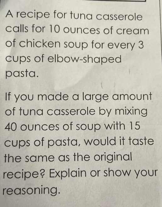 A recipe for tuna casserole
calls for 10 ounces of cream
of chicken soup for every 3
cups of elbow-shaped
pasta.
If you made a large amount
of tuna casserole by mixing
40 ounces of soup with 15
cups of pasta, would it taste
the same as the original
recipe? Explain or show your
reasoning.
