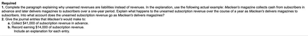 Required
1. Complete the paragraph explaining why unearned revenues are liabilities instead of revenues. In the explanation, use the following actual example: Maclean's magazine collects cash from subscribers in
advance and later delivers magazines to subscribers over a one-year period. Explain what happens to the unearned subscription revenue over the course of a year as Maclean's delivers magazines to
subscribers. Into what account does the unearned subscription revenue go as Maclean's delivers magazines?
2. Give the journal entries that Maclean's would make to:
a. Collect $41,000 of subscription revenue in advance.
b. Record earning $14,000 of subscription revenue.
Include an explanation for each entry.