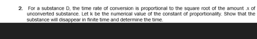 For a substance D, the time rate of conversion is proportional to the square root of the amount x of
unconverted substance. Let k be the numerical value of the constant of proportionality. Show that the
substance will disappear in finite time and determine the time.
2.
