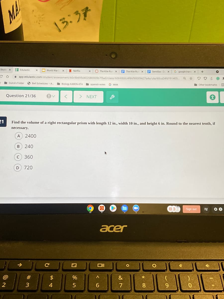 13:37
E Edulastic
O World War
N Netflix
O The Kite Ru
E The Kite Rur
E Semillas: D
i app.edulastic.com/student/assessment/60c9b695d402080009b715ad/class/60b90b0c4f86f90009627a4a/uta/60ca24fd191405
Dulce's Folder
O Bell Schedules - A.
Biology KAREN 4TH
spanish notes
G kkkk
Other bookmarks
Question 21/36
> NEXT
21
Find the volume of a right rectangular prism with length 12 in., width 10 in., and height 6 in. Round to the nearest tenth, if
necessary.
A
2400
240
C 360
D 720
Sign out
acer
->
#
2$
%
&
2
4
8.
9
# 3.
