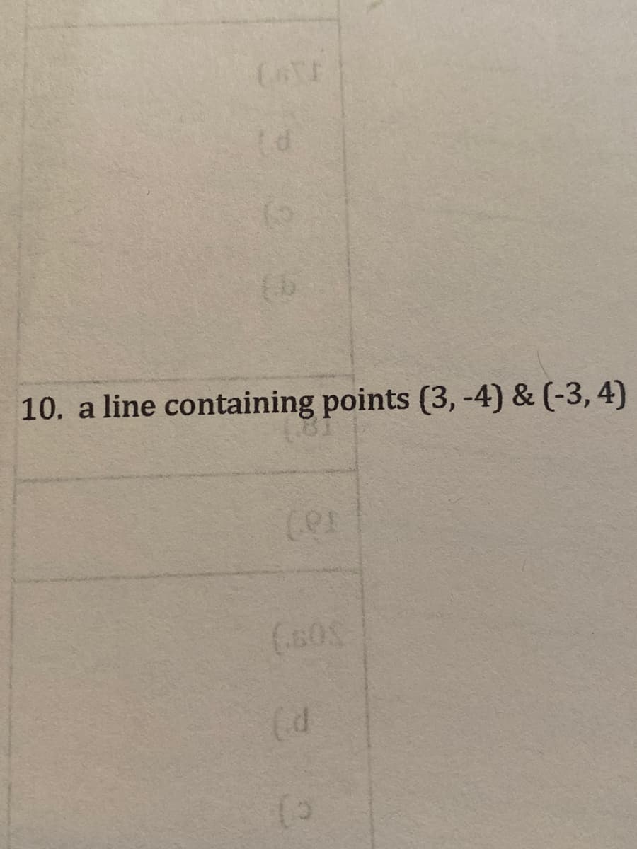 ### Problem Description

**10. A Line Containing Points (3, -4) and (-3, 4)**

Given two points on a Cartesian coordinate plane, (3, -4) and (-3, 4), find the equation of the line that passes through these points.

### Explanation
First, we need to determine the slope (\(m\)) of the line that contains the given points:

\[ m = \frac{{y_2 - y_1}}{{x_2 - x_1}} \]

Let's denote the points as follows:
- \( (x_1, y_1) = (3, -4) \)
- \( (x_2, y_2) = (-3, 4) \)

Now, plugging in the coordinates into the slope formula:

\[ m = \frac{{4 - (-4)}}{{-3 - 3}} = \frac{{4 + 4}}{{-3 - 3}} = \frac{8}{-6} = -\frac{4}{3} \]

The slope of the line is \( -\frac{4}{3} \).

Next, we use the point-slope form of the equation of a line, which is given by:

\[ y - y_1 = m(x - x_1) \]

Let's use the point (3, -4):

\[ y - (-4) = -\frac{4}{3}(x - 3) \]

Simplifying, we find:

\[ y + 4 = -\frac{4}{3}(x - 3) \]
\[ y + 4 = -\frac{4}{3}x + 4 \]

Subtract 4 from both sides to solve for \(y\):

\[ y = -\frac{4}{3}x \]

Thus, the equation of the line passing through the points (3, -4) and (-3, 4) is:

\[ y = -\frac{4}{3}x \]