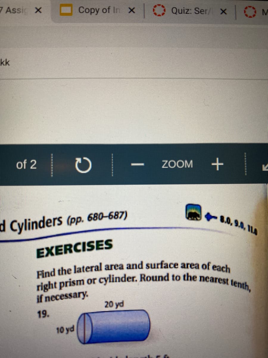 Find the lateral area and surface area of each
Copy of In
right prism or cylinder. Round to the nearest tenth,
7 Assi X
Quiz: Ser/ X
OM
kk
of 2
ZOOM
d Cylinders (pp. 680–687)
.0,9.0, ILA
EXERCISES
if necessary.
20 yd
19.
10 yd
