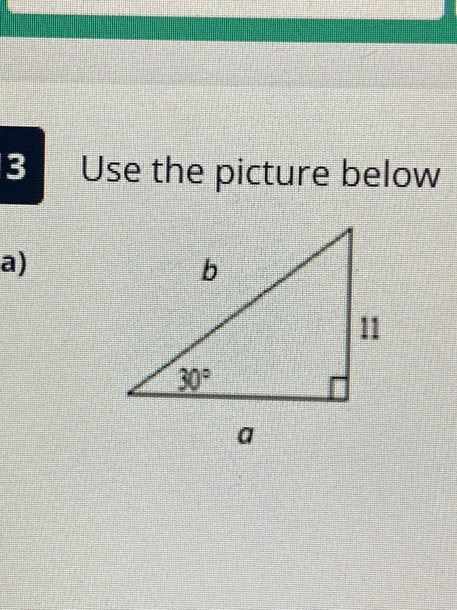 Title: Example Problem Using Right Triangle with Known Angle

---

## Example Problem: Use the Picture Below

### Problem Statement:
Refer to the picture below to solve the following problem:

### Diagram:
The image shows a right triangle with:
- One angle marked as \( 30^\circ \)
- The side opposite the \( 30^\circ \) angle is labeled \( a \)
- The side adjacent to the \( 30^\circ \) angle is labeled \( b \)
- The hypotenuse is labeled \( 11 \)

### Explanation:
In the context of right triangles and trigonometric principles, this diagram may be used to illustrate how to apply sine, cosine, and tangent ratios to find missing lengths of sides or angle measures within the triangle.

1. **Using the Sine Function:**
   \[
   \sin(30^\circ) = \frac{\text{Opposite}}{\text{Hypotenuse}} = \frac{a}{11}
   \]
   Using the known value of \(\sin(30^\circ) = \frac{1}{2} \):
   \[
   \frac{1}{2} = \frac{a}{11} \implies a = \frac{11}{2} = 5.5
   \]

2. **Using the Cosine Function:**
   \[
   \cos(30^\circ) = \frac{\text{Adjacent}}{\text{Hypotenuse}} = \frac{b}{11}
   \]
   Using the known value of \(\cos(30^\circ) = \frac{\sqrt{3}}{2} \):
   \[
   \frac{\sqrt{3}}{2} = \frac{b}{11} \implies b = 11 \cdot \frac{\sqrt{3}}{2} = \frac{11\sqrt{3}}{2}
   \]

3. **Pythagorean Theorem:**
   To verify the sides, we can use the Pythagorean theorem:
   \[
   a^2 + b^2 = 11^2
   \]
   Substitute the values of \( a \) and \( b \):
   \[
   (5.5)^2 + \left( \frac{11\sqrt{3}}{2} \right)^2 = 121
   \]
   Calculate each