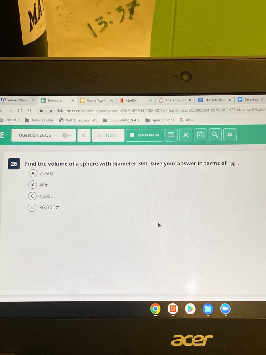 13:37
A Aeries Stude
E Edulastic
O World War I
N Netflix
O The Kite Run
E The Kite Run
A Semillas : Du
->
i app.edulastic.com/student/assessment/60c9b695d40208000967f5ad/class/60b90b0c4f86f90009627a4a/uta/60ca24
S HBUHSD
I Dulce's Folder
O Bell Schedules - A
I Biology KAREN 4TH
spanish notes
G kkkk
E-
Question 26/36
NEXT
A BOOKMARK
26
Find the volume of a sphere with diameter 30ft. Give your answer in terms of T.
2,2507
B
40T
c) 4,5007
D 36,000T
acer
