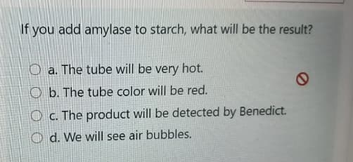 If you add amylase to starch, what will be the result?
O a. The tube will be very hot.
O b. The tube color will be red.
O c. The product will be detected by Benedict.
O d. We will see air bubbles.
