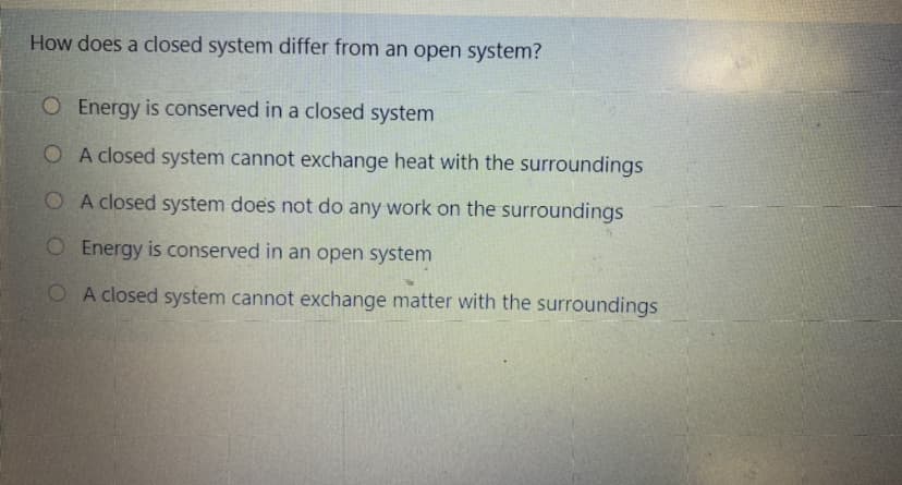 How does a closed system differ from an open system?
O Energy is conserved in a closed system
O A closed system cannot exchange heat with the surroundings
O A closed system does not do any work on the surroundings
O Energy is conserved in an open system
O A closed system cannot exchange matter with the surroundings
