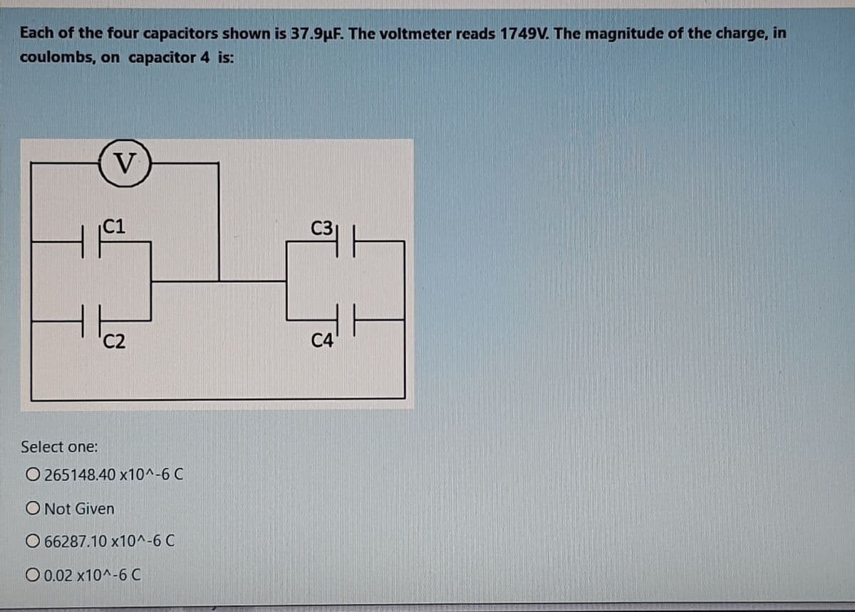 Each of the four capacitors shown is 37.9uF. The voltmeter reads 1749V. The magnitude of the charge, in
coulombs, on capacitor 4 is:
V
C1
C3
C2
C4
Select one:
O 265148.40 x10^-6 C
O Not Given
O 66287.10 x10^-6 C
O 0.02 x10^-6 C
