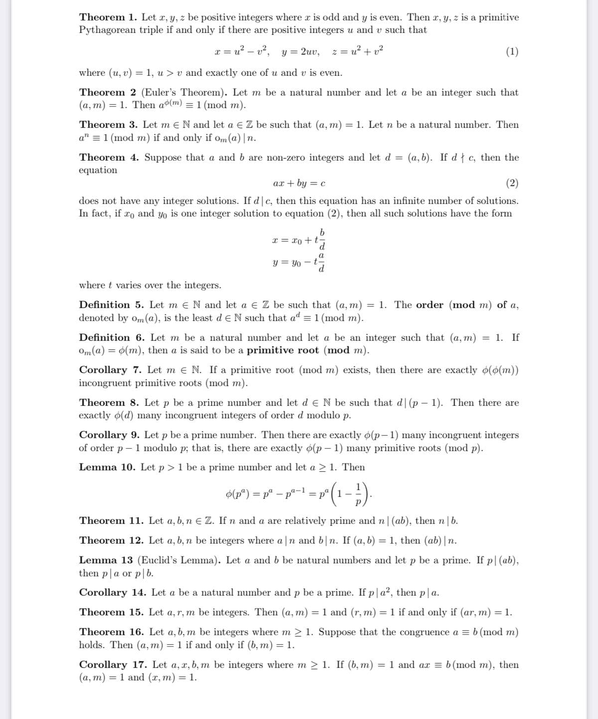 Theorem 1. Let x, y, z be positive integers where x is odd and y is even. Then x, y, z is a primitive
Pythagorean triple if and only if there are positive integers u and v such that
v², y= 2uv,
z = u? + v?
(1)
where (u, v) = 1, u > v and exactly one of u and v is even.
Theorem 2 (Euler's Theorem). Let m be a natural number and let a be an integer such that
(a, m) = 1. Then aº(m) = 1 (mod m).
Theorem 3. Let m e N and let a € Z be such that (a, m) = 1. Let n be a natural number. Then
a" = 1 (mod m) if and only if om(a) |n.
(a, b). If d{ c, then the
Theorem 4. Suppose that a and b are non-zero integers and let d =
equation
ax + by = c
(2)
does not have any integer solutions. If d|c, then this equation has an infinite number of solutions.
In fact, if ro and yo is one integer solution to equation (2), then all such solutions have the form
x = xo +t
a
y = Yo – t
where t varies over the integers.
Definition 5. Let m e N and let a e Z be such that (a, m) = 1. The order (mod m) of a,
denoted by om(@), is the least d e N such that ad = 1 (mod m).
Definition 6. Let m be a natural number and let a be an integer such that (a, m)
Om (a) = 0(m), then a is said to be a primitive root (mod m).
= 1. If
Corollary 7. Let m e N. If a primitive root (mod m) exists, then there are exactly o(0(m))
incongruent primitive roots (mod m).
Theorem 8. Let p be a prime number and let d e N be such that d|(p – 1). Then there are
exactly ø(d) many incongruent integers of order d modulo p.
Corollary 9. Let p be a prime number. Then there are exactly ø(p–1) many incongruent integers
of order p – 1 modulo p; that is, there are exactly ø(p – 1) many primitive roots (mod p).
Lemma 10. Let p >1 be a prime number and let a > 1. Then
$(p*) = pª – pª=1 = p° ( 1 –
Theorem 11. Let a, b, n E Z. If n and a are relatively prime and n| (ab), then n|b.
Theorem 12. Let a, b, n be integers where a |n and b|n. If (a, b) = 1, then (ab) |n.
Lemma 13 (Euclid's Lemma). Let a and b be natural numbers and let p be a prime. If p|(ab),
then p|a or p|b.
Corollary 14. Let a be a natural number and p be a prime. If p|a², then p|a.
Theorem 15. Let a, r, m be integers. Then (a, m) = 1 and (r, m) = 1 if and only if (ar, m) = 1.
Theorem 16. Let a, b, m be integers where m > 1. Suppose that the congruence a = b (mod m)
holds. Then (a, m) = 1 if and only if (b, m) = 1.
Corollary 17. Let a, x, b, m be integers where m > 1. If (b, m) = 1 and ax = b (mod m), then
(а, т) — 1 and (х, m) — 1.
