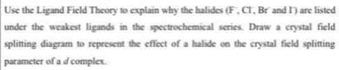 Use the Ligand Field Theory to explain why the halides (F, CT, Br and I') are listed
under the weakest ligands in the spectrochemical series. Draw a crystal field
splitting diagram to represent the effect of a halide on the crystal field splitting
parameter of a d complex.