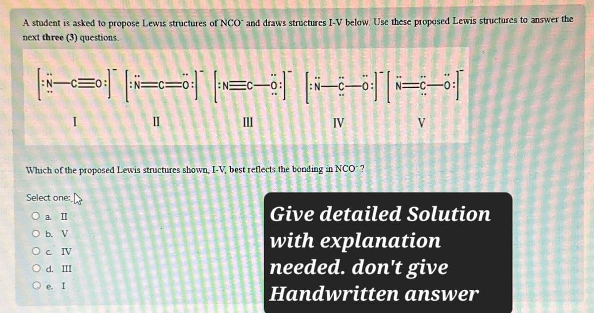 A student is asked to propose Lewis structures of NCO and draws structures I-V below. Use these proposed Lewis structures to answer the
next three (3) questions.
EO:
II
=
IV
V
Which of the proposed Lewis structures shown, I-V, best reflects the bonding in NCO-?
Select one:
O a. II
O b. V
Oc. IV
Od. III
Qe. I
Give detailed Solution
with explanation
needed. don't give
Handwritten answer