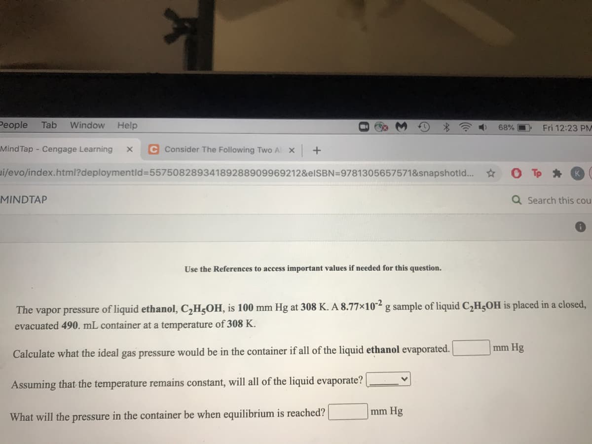 People
Tab
Window
Help
令
68% O
Fri 12:23 PM
Mind Tap - Cengage Learning
C Consider The Following Two Al X
+
i/evo/index.html?deploymentld=55750828934189288909969212&elSBN=9781305657571&snapshotld...
MINDTAP
Q Search this cou
Use the References to access important values if needed for this question.
The vapor pressure of liquid ethanol, C,H5OH, is 100 mm Hg at 308 K. A 8.77×10² g sample of liquid C2H5OH is placed in a closed,
evacuated 490. mL container at a temperature of 308 K.
mm Hg
Calculate what the ideal gas pressure would be in the container if all of the liquid ethanol evaporated.
Assuming that the temperature remains constant, will all of the liquid evaporate?
mm Hg
What will the pressure in the container be when equilibrium is reached?
