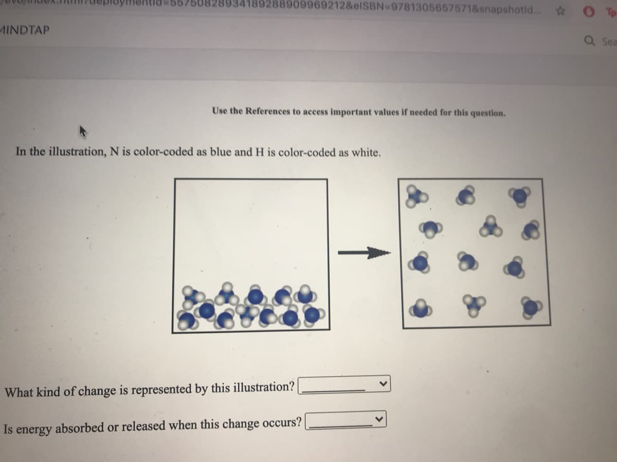 50828934189288909969212&elSBN-9781305657571&snapshotld...
-1INDTAP
Sea
Use the References to access important values if needed for this question.
In the illustration, N is color-coded as blue and H is color-coded as white.
What kind of change is represented by this illustration?
Is
absorbed or released when this change occurs?
energy
