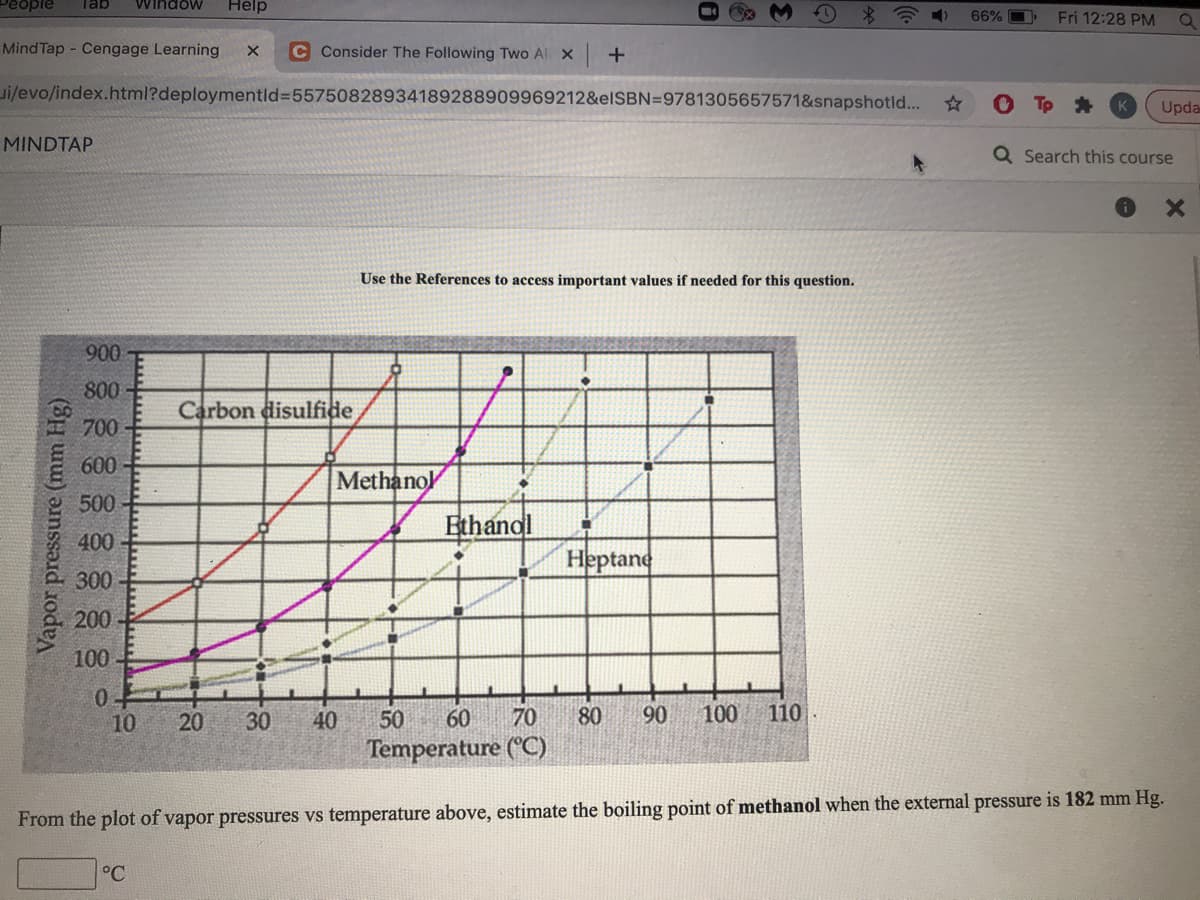 People
Tab
Window
Help
66%
Fri 12:28 PM
Mind Tap - Cengage Learning
C Consider The Following Two Al X
ui/evo/index.html?deploymentld%355750828934189288909969212&elSBN=9781305657571&snapshotld...
K
Upda
MINDTAP
Q Search this course
Use the References to access important values if needed for this question.
900
800
Carbon disulfide
700
600
Methanol
500
Ethandl
400
Heptane
300
200
100
0-
10
20
30
40
50
60
70
80
90
100
110
Temperature (°C)
From the plot of vapor pressures vs temperature above, estimate the boiling point of methanol when the external pressure is 182 mm Hg.
°C
Vapor pressure (mm Hg)
