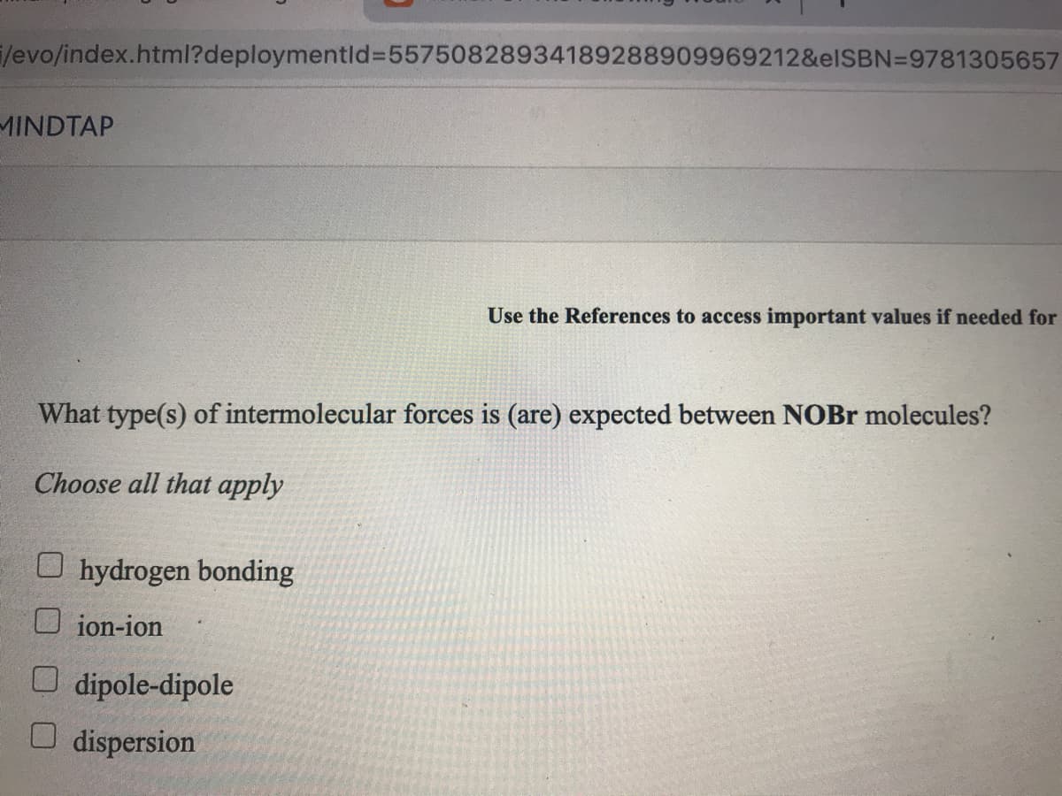 /evo/index.html?deploymentld%=55750828934189288909969212&elSBN=9781305657
MINDTAP
Use the References to access important values if needed for
What type(s) of intermolecular forces is (are) expected between NOBR molecules?
Choose all that apply
O hydrogen bonding
O ion-ion
O dipole-dipole
O dispersion
