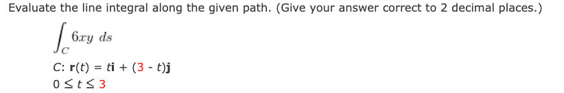 Evaluate the line integral along the given path. (Give your answer correct to 2 decimal places.)
6ry ds
C: r(t) = ti + (3 - t)j
0sts 3
